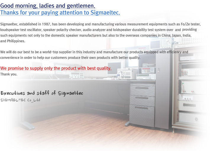 Good morning, ladies and gentlemen. Thanks for your paying attention to Sigmaeltec. Sigmaeltec, established in 1987, has been developing and manufacturing various measurement equipments such as Fo/Ze tester, loudspeaker test oscillator, speaker polarity checker, audio analyzer and loidspeaker durability test system over and providing such equipments not only to the domestic speaker manufacturers but also to the overseas companies in China, Japan, India, and Philippines. We will do our best to be a world-top supplier in this industry and manufacture our products equipped with efficiency and convenience in order to help our customers produce their own products with better quality. We promise to supply only the product with best quality. Thank you.